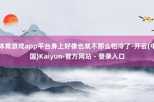 体育游戏app平台身上好像也就不那么怕冷了-开云(中国)Kaiyun·官方网站 - 登录入口