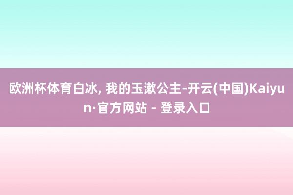 欧洲杯体育白冰, 我的玉漱公主-开云(中国)Kaiyun·官方网站 - 登录入口