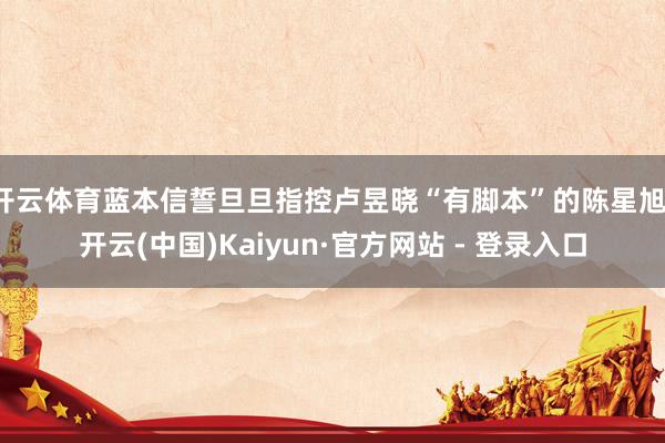 开云体育蓝本信誓旦旦指控卢昱晓“有脚本”的陈星旭-开云(中国)Kaiyun·官方网站 - 登录入口