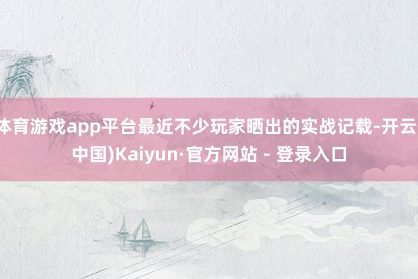 体育游戏app平台最近不少玩家晒出的实战记载-开云(中国)Kaiyun·官方网站 - 登录入口