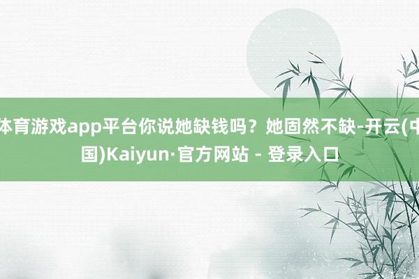 体育游戏app平台你说她缺钱吗？她固然不缺-开云(中国)Kaiyun·官方网站 - 登录入口