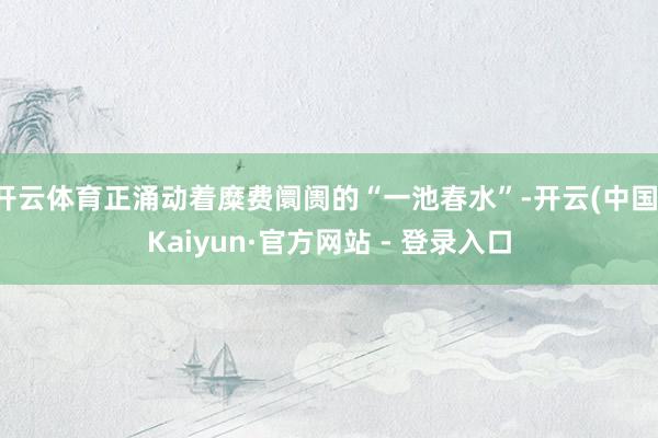 开云体育正涌动着糜费阛阓的“一池春水”-开云(中国)Kaiyun·官方网站 - 登录入口