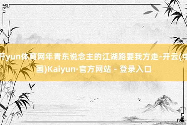 开yun体育网年青东说念主的江湖路要我方走-开云(中国)Kaiyun·官方网站 - 登录入口