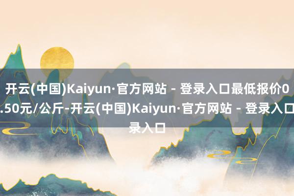 开云(中国)Kaiyun·官方网站 - 登录入口最低报价0.50元/公斤-开云(中国)Kaiyun·官方网站 - 登录入口