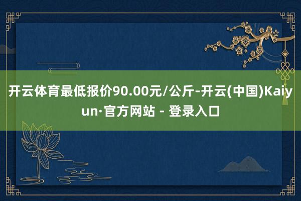 开云体育最低报价90.00元/公斤-开云(中国)Kaiyun·官方网站 - 登录入口