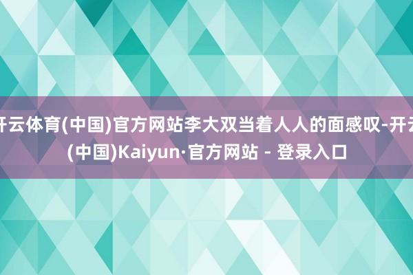 开云体育(中国)官方网站李大双当着人人的面感叹-开云(中国)Kaiyun·官方网站 - 登录入口