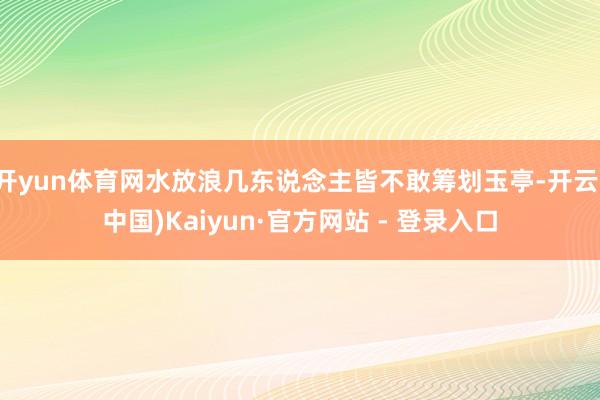 开yun体育网水放浪几东说念主皆不敢筹划玉亭-开云(中国)Kaiyun·官方网站 - 登录入口