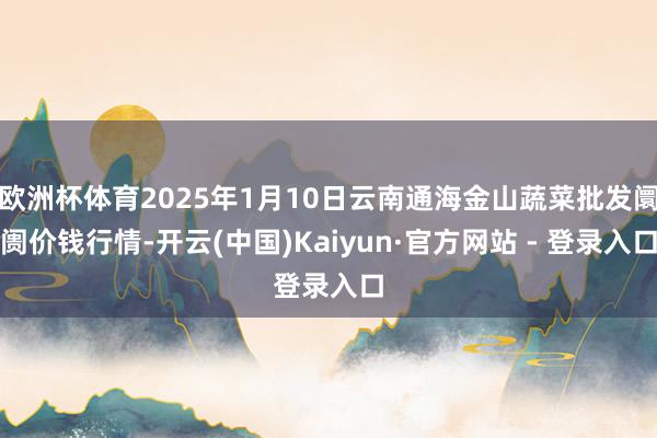 欧洲杯体育2025年1月10日云南通海金山蔬菜批发阛阓价钱行情-开云(中国)Kaiyun·官方网站 - 登录入口