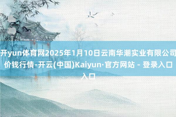 开yun体育网2025年1月10日云南华潮实业有限公司价钱行情-开云(中国)Kaiyun·官方网站 - 登录入口