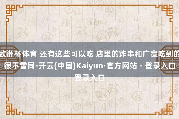 欧洲杯体育 还有这些可以吃 店里的炸串和广宽吃到的很不雷同-开云(中国)Kaiyun·官方网站 - 登录入口
