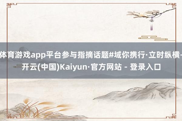 体育游戏app平台参与指摘话题#域你携行·立时纵横-开云(中国)Kaiyun·官方网站 - 登录入口