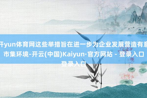 开yun体育网这些举措旨在进一步为企业发展营造有意市集环境-开云(中国)Kaiyun·官方网站 - 登录入口