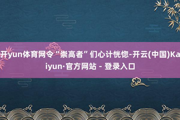 开yun体育网令“崇高者”们心计恍惚-开云(中国)Kaiyun·官方网站 - 登录入口