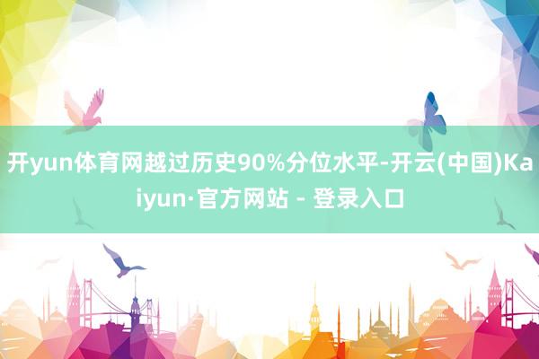 开yun体育网越过历史90%分位水平-开云(中国)Kaiyun·官方网站 - 登录入口
