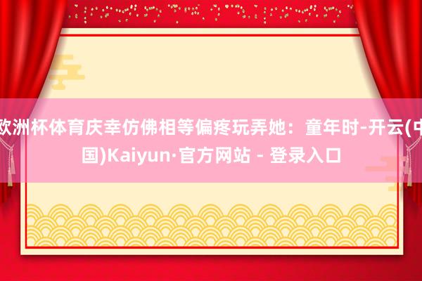 欧洲杯体育庆幸仿佛相等偏疼玩弄她:童年时-开云(中国)Kaiyun·官方网站 - 登录入口