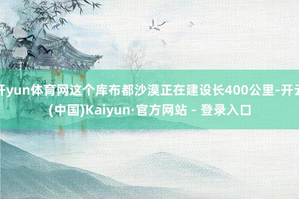 开yun体育网这个库布都沙漠正在建设长400公里-开云(中国)Kaiyun·官方网站 - 登录入口