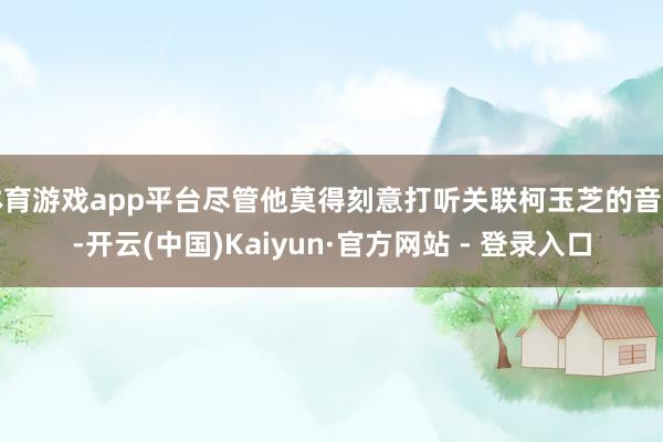 体育游戏app平台尽管他莫得刻意打听关联柯玉芝的音信-开云(中国)Kaiyun·官方网站 - 登录入口