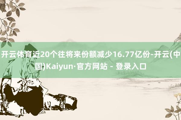 开云体育近20个往将来份额减少16.77亿份-开云(中国)Kaiyun·官方网站 - 登录入口