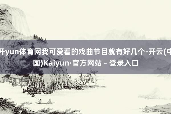 开yun体育网我可爱看的戏曲节目就有好几个-开云(中国)Kaiyun·官方网站 - 登录入口