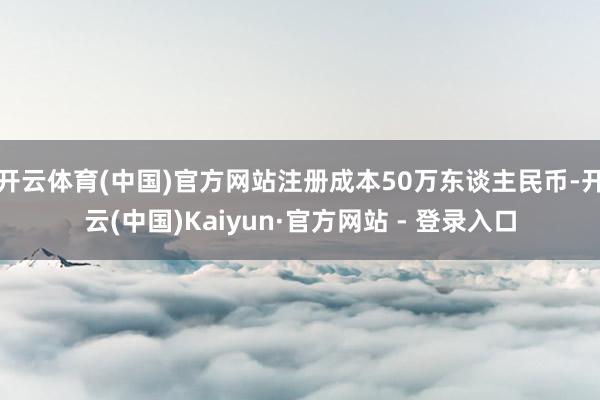 开云体育(中国)官方网站注册成本50万东谈主民币-开云(中国)Kaiyun·官方网站 - 登录入口