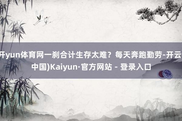 开yun体育网一刹合计生存太难?每天奔跑勤劳-开云(中国)Kaiyun·官方网站 - 登录入口