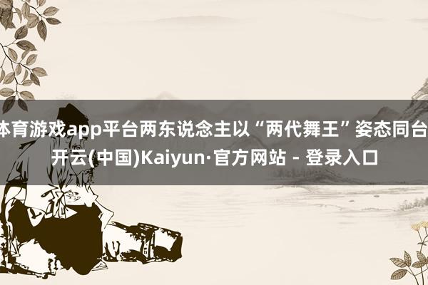 体育游戏app平台两东说念主以“两代舞王”姿态同台-开云(中国)Kaiyun·官方网站 - 登录入口
