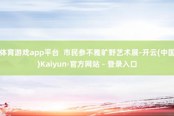 体育游戏app平台  市民参不雅旷野艺术展-开云(中国)Kaiyun·官方网站 - 登录入口