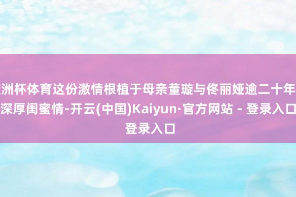 欧洲杯体育这份激情根植于母亲董璇与佟丽娅逾二十年的深厚闺蜜情-开云(中国)Kaiyun·官方网站 - 登录入口