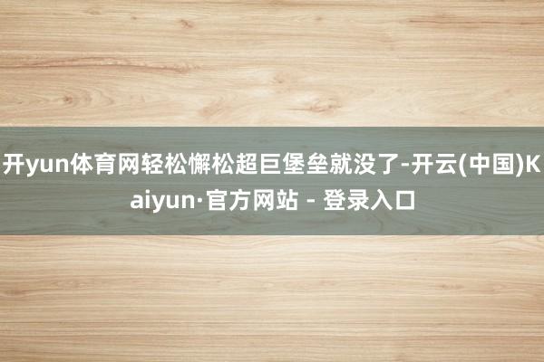 开yun体育网轻松懈松超巨堡垒就没了-开云(中国)Kaiyun·官方网站 - 登录入口