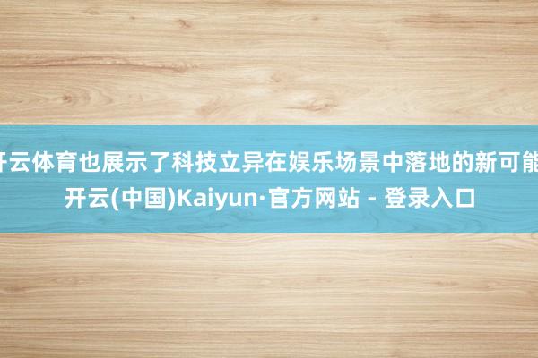 开云体育也展示了科技立异在娱乐场景中落地的新可能-开云(中国)Kaiyun·官方网站 - 登录入口