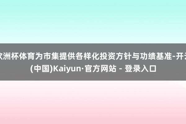 欧洲杯体育为市集提供各样化投资方针与功绩基准-开云(中国)Kaiyun·官方网站 - 登录入口