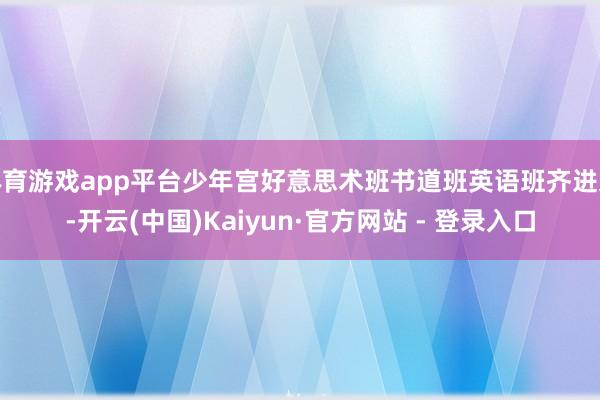 体育游戏app平台少年宫好意思术班书道班英语班齐进过-开云(中国)Kaiyun·官方网站 - 登录入口