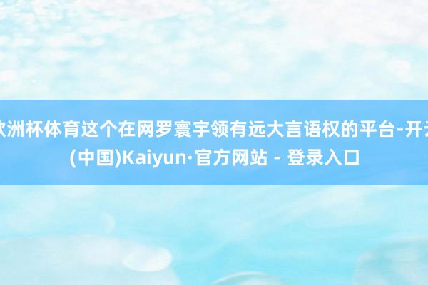 欧洲杯体育这个在网罗寰宇领有远大言语权的平台-开云(中国)Kaiyun·官方网站 - 登录入口