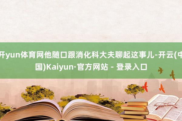 开yun体育网他随口跟消化科大夫聊起这事儿-开云(中国)Kaiyun·官方网站 - 登录入口