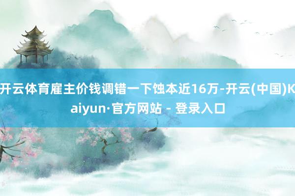 开云体育雇主价钱调错一下蚀本近16万-开云(中国)Kaiyun·官方网站 - 登录入口