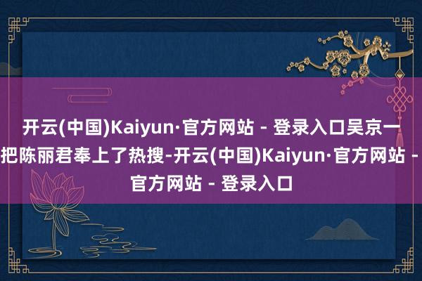 开云(中国)Kaiyun·官方网站 - 登录入口吴京一句零片酬把陈丽君奉上了热搜-开云(中国)Kaiyun·官方网站 - 登录入口