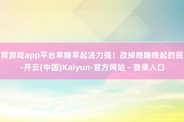 体育游戏app平台早睡早起法力强！改掉晚睡晚起的民风-开云(中国)Kaiyun·官方网站 - 登录入口