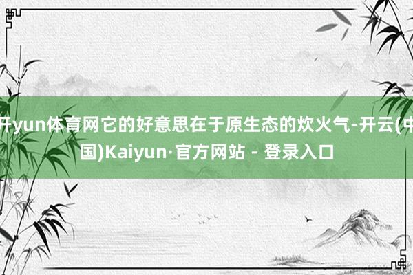 开yun体育网它的好意思在于原生态的炊火气-开云(中国)Kaiyun·官方网站 - 登录入口