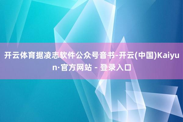 开云体育据凌志软件公众号音书-开云(中国)Kaiyun·官方网站 - 登录入口