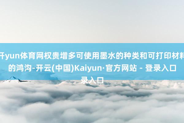 开yun体育网权贵增多可使用墨水的种类和可打印材料的鸿沟-开云(中国)Kaiyun·官方网站 - 登录入口