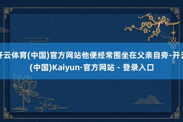开云体育(中国)官方网站他便经常围坐在父亲自旁-开云(中国)Kaiyun·官方网站 - 登录入口