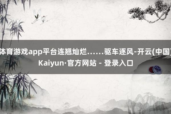 体育游戏app平台连翘灿烂……驱车逐风-开云(中国)Kaiyun·官方网站 - 登录入口