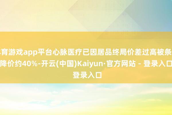 体育游戏app平台心脉医疗已因居品终局价差过高被条件降价约40%-开云(中国)Kaiyun·官方网站 - 登录入口