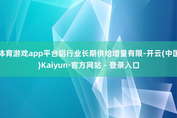 体育游戏app平台铝行业长期供给增量有限-开云(中国)Kaiyun·官方网站 - 登录入口