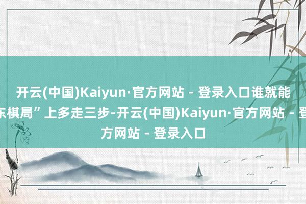 开云(中国)Kaiyun·官方网站 - 登录入口谁就能在“中东棋局”上多走三步-开云(中国)Kaiyun·官方网站 - 登录入口