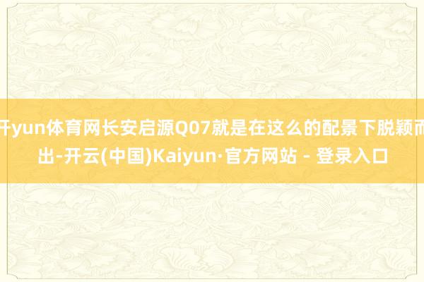 开yun体育网长安启源Q07就是在这么的配景下脱颖而出-开云(中国)Kaiyun·官方网站 - 登录入口