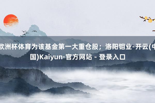 欧洲杯体育为该基金第一大重仓股；洛阳钼业-开云(中国)Kaiyun·官方网站 - 登录入口