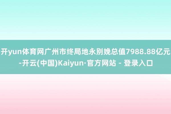 开yun体育网广州市终局地永别娩总值7988.88亿元-开云(中国)Kaiyun·官方网站 - 登录入口