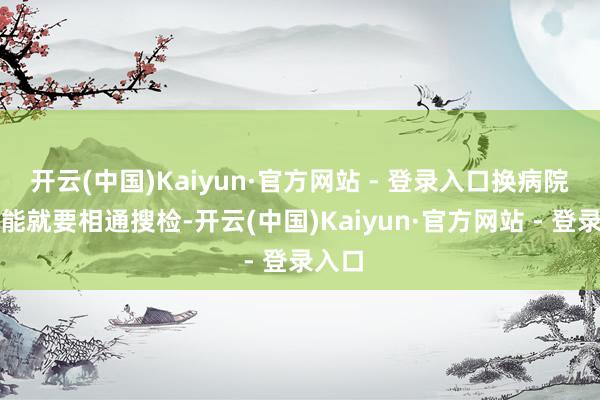 开云(中国)Kaiyun·官方网站 - 登录入口换病院很可能就要相通搜检-开云(中国)Kaiyun·官方网站 - 登录入口