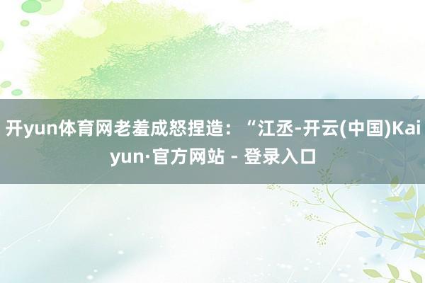 开yun体育网老羞成怒捏造：“江丞-开云(中国)Kaiyun·官方网站 - 登录入口